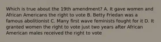 Which is true about the 19th amendment? A. It gave women and African Americans the right to vote B. Betty Friedan was a famous abolitionist C. Many first wave feminists fought for it D. It granted women the right to vote just two years after African American males received the right to vote