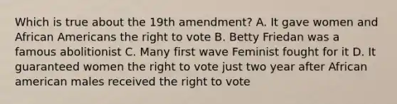 Which is true about the 19th amendment? A. It gave women and African Americans the right to vote B. Betty Friedan was a famous abolitionist C. Many first wave Feminist fought for it D. It guaranteed women the right to vote just two year after African american males received the right to vote