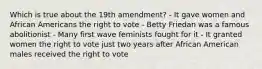 Which is true about the 19th amendment? - It gave women and African Americans the right to vote - Betty Friedan was a famous abolitionist - Many first wave feminists fought for it - It granted women the right to vote just two years after African American males received the right to vote