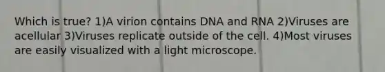 Which is true? 1)A virion contains DNA and RNA 2)Viruses are acellular 3)Viruses replicate outside of the cell. 4)Most viruses are easily visualized with a light microscope.