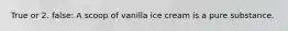 True or 2. false: A scoop of vanilla ice cream is a pure substance.