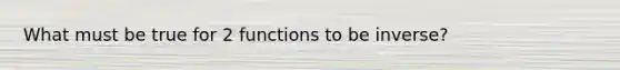 What must be true for 2 functions to be inverse?