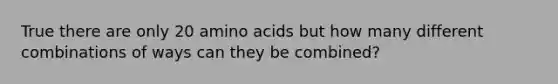 True there are only 20 <a href='https://www.questionai.com/knowledge/k9gb720LCl-amino-acids' class='anchor-knowledge'>amino acids</a> but how many different combinations of ways can they be combined?