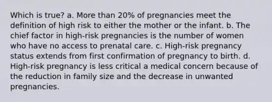 Which is true? a. More than 20% of pregnancies meet the definition of high risk to either the mother or the infant. b. The chief factor in high-risk pregnancies is the number of women who have no access to prenatal care. c. High-risk pregnancy status extends from first confirmation of pregnancy to birth. d. High-risk pregnancy is less critical a medical concern because of the reduction in family size and the decrease in unwanted pregnancies.