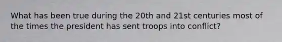 What has been true during the 20th and 21st centuries most of the times the president has sent troops into conflict?