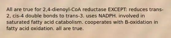 All are true for 2,4-dienoyl-CoA reductase EXCEPT: reduces trans-2, cis-4 double bonds to trans-3. uses NADPH. involved in saturated fatty acid catabolism. cooperates with B-oxidation in fatty acid oxidation. all are true.