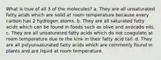 What is true of all 3 of the molecules? a. They are all unsaturated fatty acids which are solid at room temperature because every carbon has 2 hydrogen atoms. b. They are all saturated fatty acids which can be found in foods such as olive and avocado oils. c. They are all unsaturated fatty acids which do not coagulate at room temperature due to the kink in their fatty acid tail. d. They are all polyunsaturated fatty acids which are commonly found in plants and are liquid at room temperature.