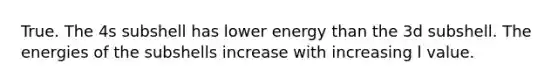 True. The 4s subshell has lower energy than the 3d subshell. The energies of the subshells increase with increasing l value.