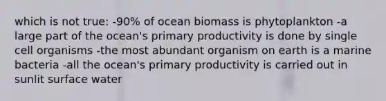 which is not true: -90% of ocean biomass is phytoplankton -a large part of the ocean's primary productivity is done by single cell organisms -the most abundant organism on earth is a marine bacteria -all the ocean's primary productivity is carried out in sunlit surface water