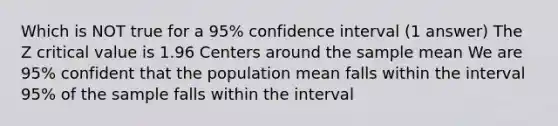 Which is NOT true for a 95% confidence interval (1 answer) The Z critical value is 1.96 Centers around the sample mean We are 95% confident that the population mean falls within the interval 95% of the sample falls within the interval