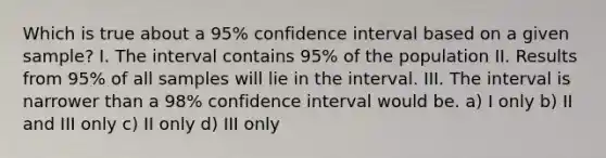 Which is true about a 95% confidence interval based on a given sample? I. The interval contains 95% of the population II. Results from 95% of all samples will lie in the interval. III. The interval is narrower than a 98% confidence interval would be. a) I only b) II and III only c) II only d) III only