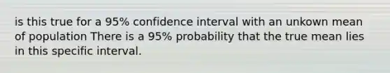 is this true for a 95% confidence interval with an unkown mean of population There is a 95% probability that the true mean lies in this specific interval.