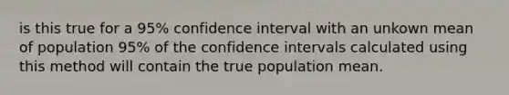 is this true for a 95% confidence interval with an unkown mean of population 95% of the confidence intervals calculated using this method will contain the true population mean.