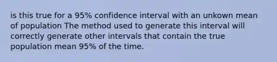 is this true for a 95% confidence interval with an unkown mean of population The method used to generate this interval will correctly generate other intervals that contain the true population mean 95% of the time.