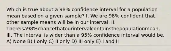 Which is true about a 98% confidence interval for a population mean based on a given sample? I. We are 98% confident that other sample means will be in our interval. II. Thereisa98%chancethatourintervalcontainsthepopulationmean. III. The interval is wider than a 95% confidence interval would be. A) None B) I only C) II only D) III only E) I and II