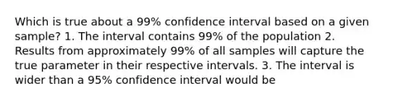 Which is true about a 99% confidence interval based on a given sample? 1. The interval contains 99% of the population 2. Results from approximately 99% of all samples will capture the true parameter in their respective intervals. 3. The interval is wider than a 95% confidence interval would be