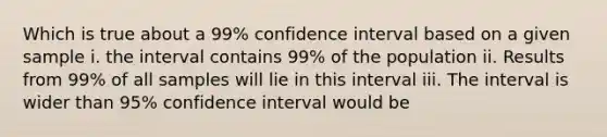 Which is true about a 99% confidence interval based on a given sample i. the interval contains 99% of the population ii. Results from 99% of all samples will lie in this interval iii. The interval is wider than 95% confidence interval would be