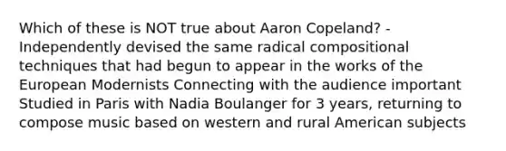 Which of these is NOT true about Aaron Copeland? -Independently devised the same radical compositional techniques that had begun to appear in the works of the European Modernists Connecting with the audience important Studied in Paris with Nadia Boulanger for 3 years, returning to compose music based on western and rural American subjects