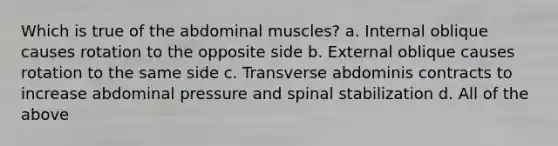 Which is true of the abdominal muscles? a. Internal oblique causes rotation to the opposite side b. External oblique causes rotation to the same side c. Transverse abdominis contracts to increase abdominal pressure and spinal stabilization d. All of the above