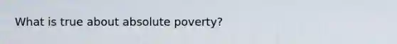 What is true about absolute poverty?