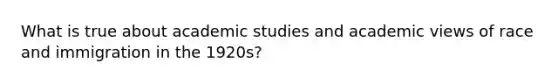 What is true about academic studies and academic views of race and immigration in the 1920s?