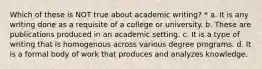 Which of these is NOT true about academic writing? * a. It is any writing done as a requisite of a college or university. b. These are publications produced in an academic setting. c. It is a type of writing that is homogenous across various degree programs. d. It is a formal body of work that produces and analyzes knowledge.