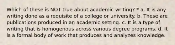 Which of these is NOT true about academic writing? * a. It is any writing done as a requisite of a college or university. b. These are publications produced in an academic setting. c. It is a type of writing that is homogenous across various degree programs. d. It is a formal body of work that produces and analyzes knowledge.