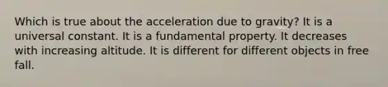 Which is true about the acceleration due to gravity? It is a universal constant. It is a fundamental property. It decreases with increasing altitude. It is different for different objects in free fall.