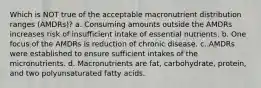 Which is NOT true of the acceptable macronutrient distribution ranges (AMDRs)? a. Consuming amounts outside the AMDRs increases risk of insufficient intake of essential nutrients. b. One focus of the AMDRs is reduction of chronic disease. c. AMDRs were established to ensure sufficient intakes of the micronutrients. d. Macronutrients are fat, carbohydrate, protein, and two polyunsaturated fatty acids.