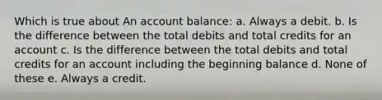 Which is true about An account balance: a. Always a debit. b. Is the difference between the total debits and total credits for an account c. Is the difference between the total debits and total credits for an account including the beginning balance d. None of these e. Always a credit.