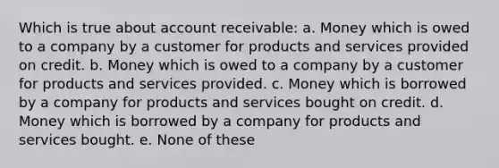 Which is true about account receivable: a. Money which is owed to a company by a customer for products and services provided on credit. b. Money which is owed to a company by a customer for products and services provided. c. Money which is borrowed by a company for products and services bought on credit. d. Money which is borrowed by a company for products and services bought. e. None of these