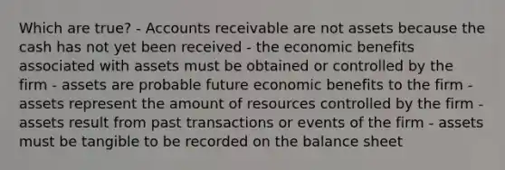 Which are true? - Accounts receivable are not assets because the cash has not yet been received - the economic benefits associated with assets must be obtained or controlled by the firm - assets are probable future economic benefits to the firm - assets represent the amount of resources controlled by the firm - assets result from past transactions or events of the firm - assets must be tangible to be recorded on the balance sheet