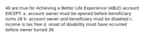 All are true for Achieving a Better Life Experience (ABLE) account EXCEPT: a. account owner must be opened before beneficiary turns 26 b. account owner and beneficiary must be disabled c. income is tax free d. onset of disability must have occurred before owner turned 26