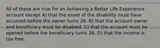 All of these are true for an Achieving a Better Life Experience account except A) that the onset of the disability must have occurred before the owner turns 26. B) that the account owner and beneficiary must be disabled. C) that the account must be opened before the beneficiary turns 26. D) that the income is tax-free.