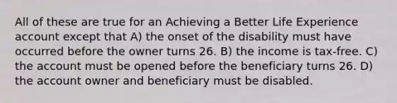 All of these are true for an Achieving a Better Life Experience account except that A) the onset of the disability must have occurred before the owner turns 26. B) the income is tax-free. C) the account must be opened before the beneficiary turns 26. D) the account owner and beneficiary must be disabled.