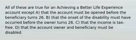 All of these are true for an Achieving a Better Life Experience account except A) that the account must be opened before the beneficiary turns 26. B) that the onset of the disability must have occurred before the owner turns 26. C) that the income is tax-free. D) that the account owner and beneficiary must be disabled.