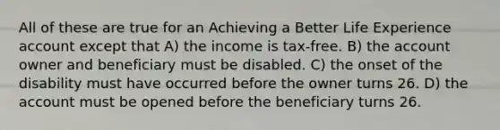 All of these are true for an Achieving a Better Life Experience account except that A) the income is tax-free. B) the account owner and beneficiary must be disabled. C) the onset of the disability must have occurred before the owner turns 26. D) the account must be opened before the beneficiary turns 26.