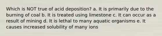 Which is NOT true of acid deposition? a. It is primarily due to the burning of coal b. It is treated using limestone c. It can occur as a result of mining d. It is lethal to many aquatic organisms e. It causes increased solubility of many ions