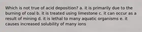 Which is not true of acid deposition? a. it is primarily due to the burning of coal b. it is treated using limestone c. it can occur as a result of mining d. it is lethal to many aquatic organisms e. it causes increased solubility of many ions