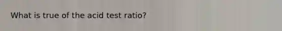 What is true of the acid test ratio?