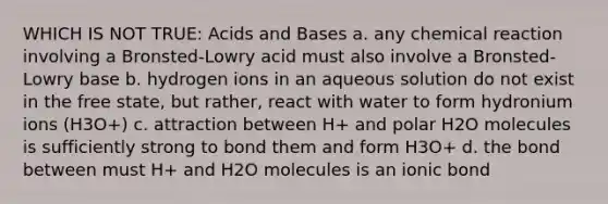 WHICH IS NOT TRUE: Acids and Bases a. any chemical reaction involving a Bronsted-Lowry acid must also involve a Bronsted-Lowry base b. hydrogen ions in an aqueous solution do not exist in the free state, but rather, react with water to form hydronium ions (H3O+) c. attraction between H+ and polar H2O molecules is sufficiently strong to bond them and form H3O+ d. the bond between must H+ and H2O molecules is an ionic bond