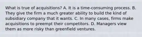 What is true of acquisitions? A. It is a time-consuming process. B. They give the firm a much greater ability to build the kind of subsidiary company that it wants. C. In many cases, firms make acquisitions to preempt their competitors. D. Managers view them as more risky than greenfield ventures.