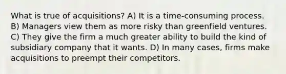 What is true of acquisitions? A) It is a time-consuming process. B) Managers view them as more risky than greenfield ventures. C) They give the firm a much greater ability to build the kind of subsidiary company that it wants. D) In many cases, firms make acquisitions to preempt their competitors.