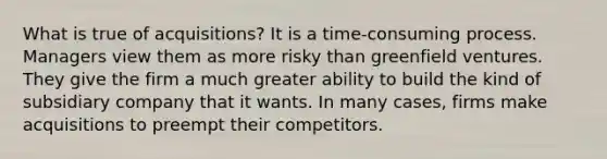 What is true of acquisitions? It is a time-consuming process. Managers view them as more risky than greenfield ventures. They give the firm a much greater ability to build the kind of subsidiary company that it wants. In many cases, firms make acquisitions to preempt their competitors.