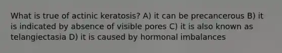 What is true of actinic keratosis? A) it can be precancerous B) it is indicated by absence of visible pores C) it is also known as telangiectasia D) it is caused by hormonal imbalances