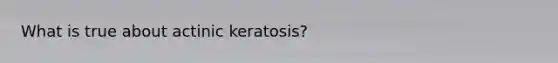 What is true about actinic keratosis?