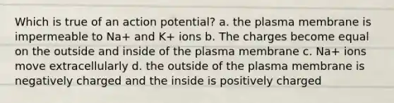 Which is true of an action potential? a. the plasma membrane is impermeable to Na+ and K+ ions b. The charges become equal on the outside and inside of the plasma membrane c. Na+ ions move extracellularly d. the outside of the plasma membrane is negatively charged and the inside is positively charged