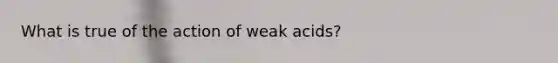 What is true of the action of weak acids?