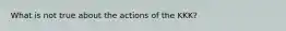 What is not true about the actions of the KKK?