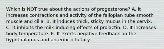 Which is NOT true about the actions of progesterone? A. It increases contractions and activity of the fallopian tube smooth muscle and cilia. B. It induces thick, sticky mucus in the cervix. C. It inhibits the milk-inducing effects of prolactin. D. It increases body temperature. E. It exerts negative feedback on the hypothalamus and anterior pituitary.